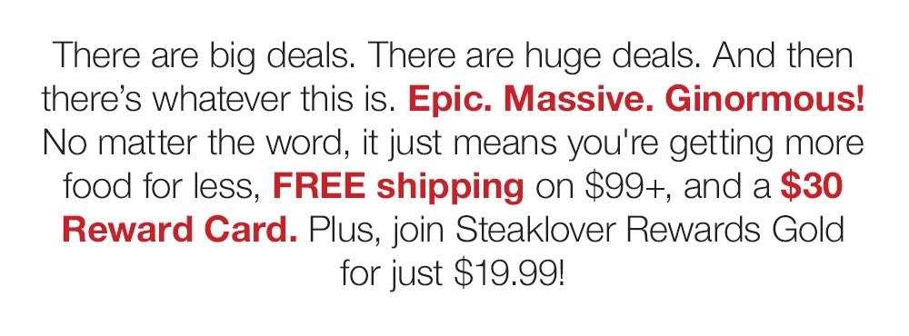 There are big deals. There are huge deals. And then there's whatever this is. Epic. Massive. Ginormous! No matter the word, it just means you're getting more food for less, FREE shipping on $129+, and a $30 Reward Card. Plus, join Steaklover Rewards Gold for just $19.99!