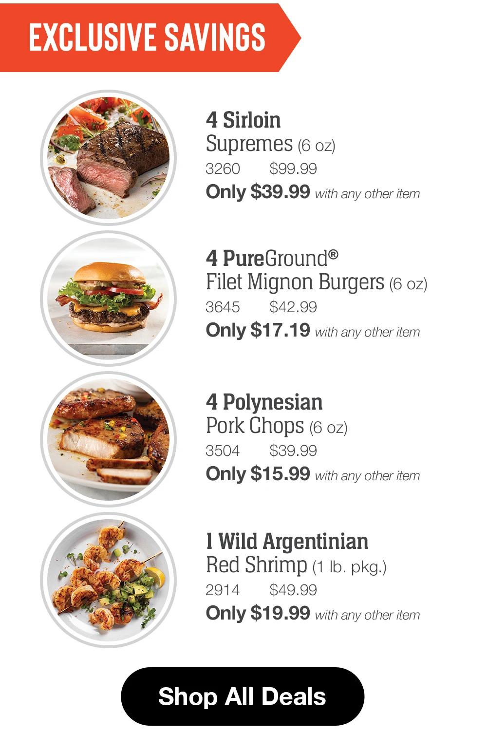 EXCLUSIVE SAVINGS  4 Sirloin Supremes (6 oz) 3260 $99.99 Only $39.99 with any other item  4 PureGround® Filet Mignon Burgers (6 oz) 3645 $42.99 Only $17.19 with any other item  4 Polynesian Pork Chops (6 oz) 3504 $39.99 Only $15.99 with any other item  1 Wild Argentinian Red Shrimp (1 lb. pkg.) 2914 $49.99 Only $19.99 with any other item  Shop All Deals 