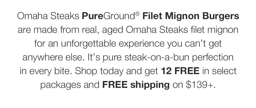 Omaha Steaks PureGround® Filet Mignon Burgers _are made from real, aged Omaha Steaks filet mignon _for an unforgettable experience you can’t get _anywhere else. It’s pure steak-on-a-bun perfection _in every bite. Shop today and get 12 FREE in select packages and FREE shipping on $139+.
