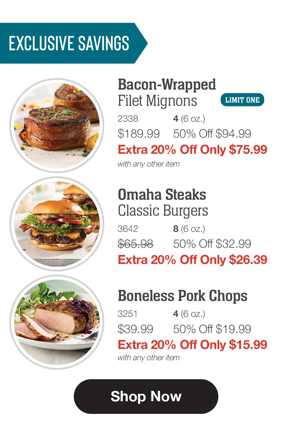 EXCLUSIVE SAVINGS  Bacon-Wrapped  Filet Mignons_ 2338	4 (6 oz.) $189.99	50% Off $94.99_ Extra 20% Off Only $75.99 with any other item_  Omaha Steaks _Classic Burgers_ 3642	8 (6 oz.) $65.98	50% Off $32.99_ Extra 20% Off Only $26.39  Boneless Pork Chops_ 3251	4 (6 oz.) $39.99	50% Off $19.99_ Extra 20% Off Only $15.99 with any other item  SHOP NOW 