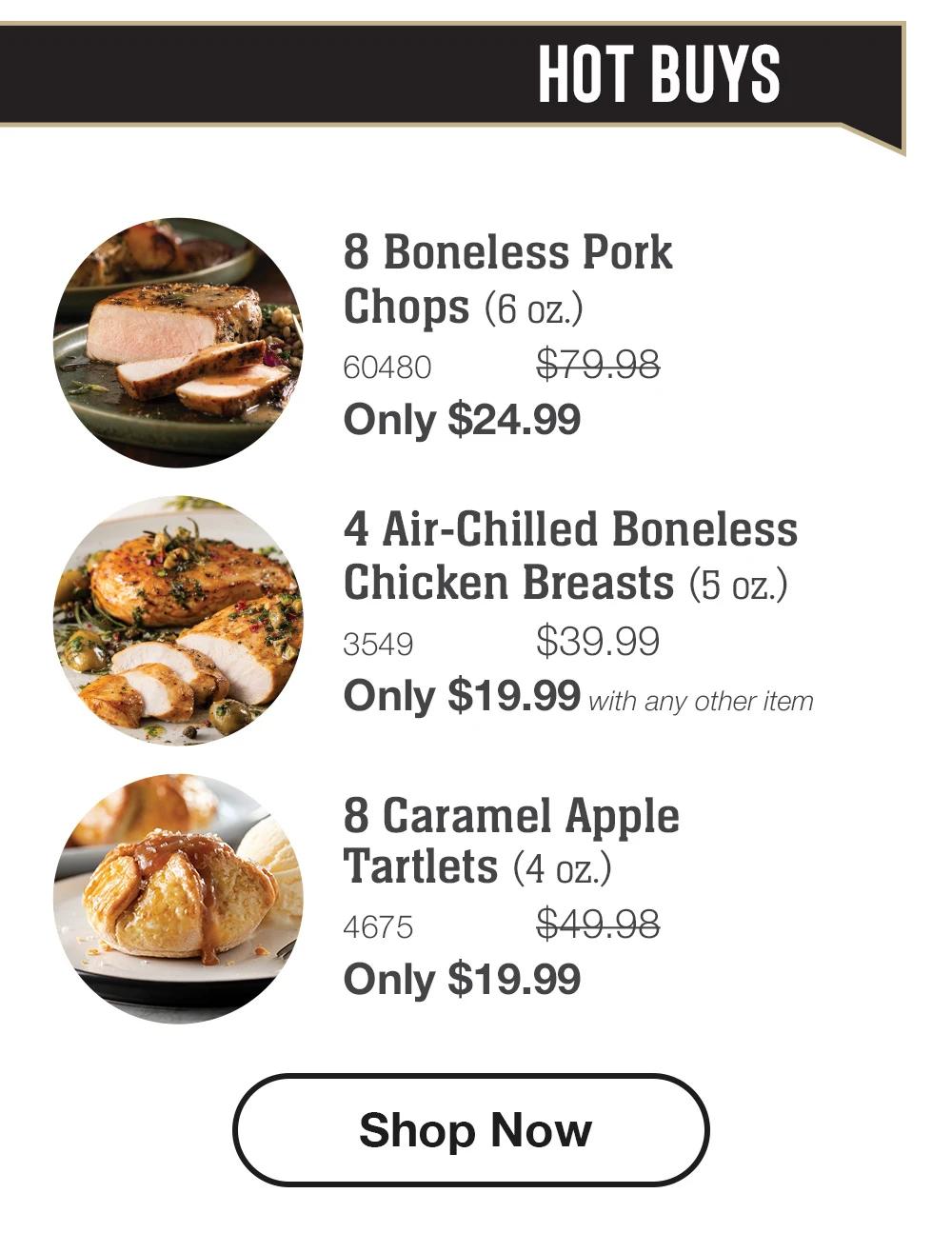 HOT BUYS 8 Boneless Pork Chops (6 oz.) 60480 $79.98 Only $24.99 4 Air-Chilled Boneless Chicken Breasts (5 oz.) 3549 $39.99 Only $19.99 with any other item 8 Caramel Apple Tartlets (4 oz.) 4675 $49.98 Only $19.99 Shop Now 