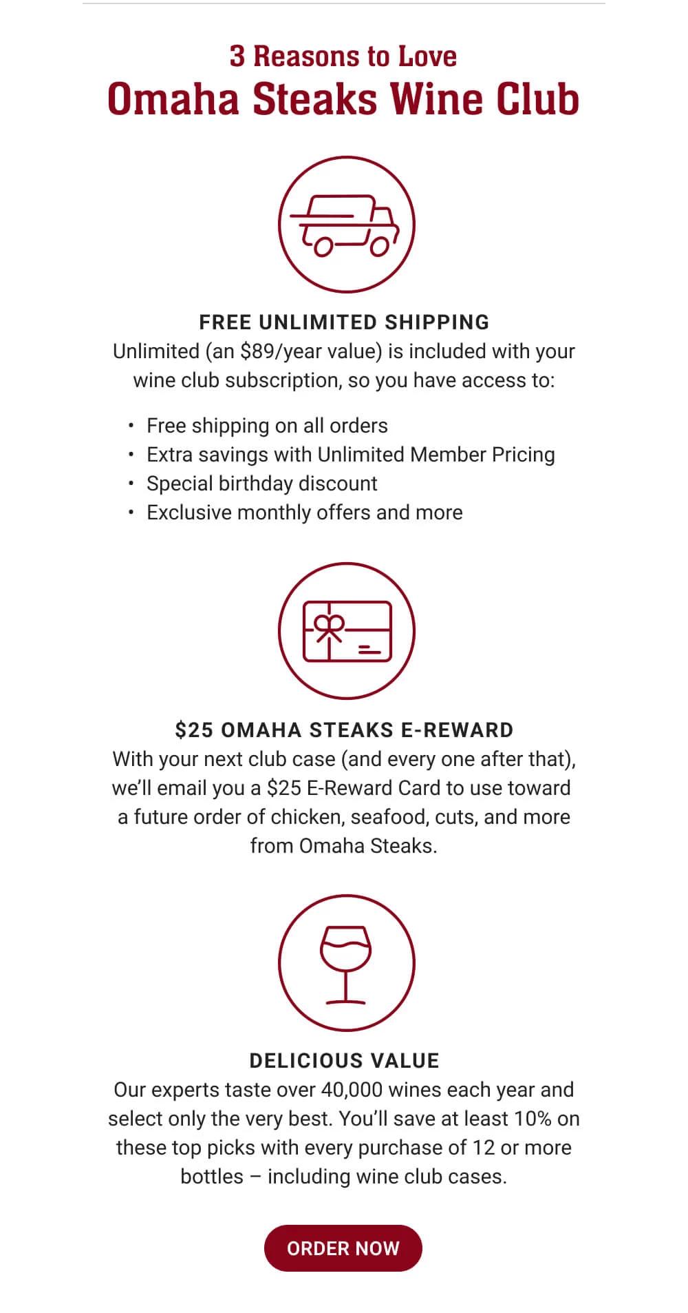 3 Reasons to Love Omaha Steaks Wine Club | FREE UNLIMITED SHIPPING - Unlimited (an $89/year value) is included with your wine club subscription, so you have access to: Free shipping on all orders - Extra savings with Unlimited Member Pricing - Special birthday discount - Exclusive monthly offers and more | $25 OMAHA STEAKS E-REWARD - With your next club case (and every one after that), we'll email you a $25 E-Reward Card to use toward a future order of chicken, seafood, cuts, and more from Omaha Steaks. | DELICIOUS VALUE - Our experts taste over 40,000 wines each year and select only the very best. You'll save at least 10% on these top picks with every purchase of 12 or more bottles - including wine club cases. || ORDER NOW