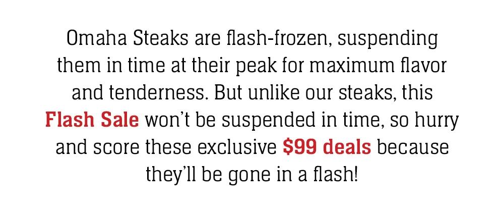 Omaha Steaks are flash-frozen, suspending them in time at their peak for maximum flavor and tenderness. But unlike our steaks, this Flash Sale won't be suspended in time, so hurry and score these exclusive $99 deals because they'll be gone in a flash! 