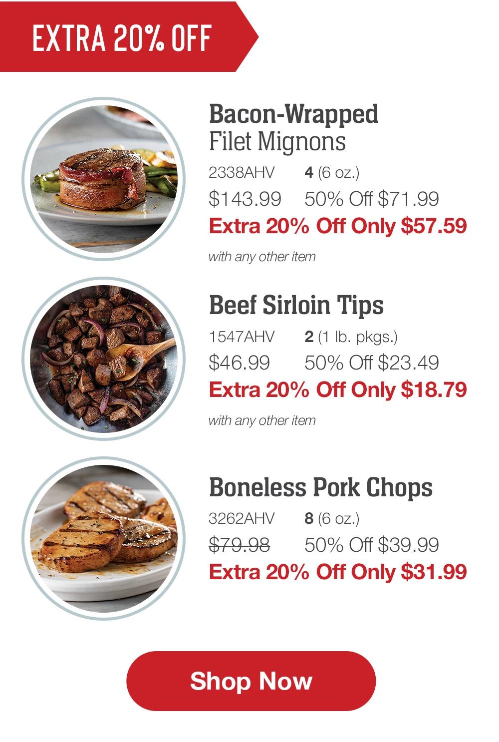 EXCLUSIVE SAVINGS | Bacon-Wrapped Filet Mignons - 2338AHV 4 (6 oz.) $143.99 50% Off $71.99 Extra 20% Off Only $57.59 with any other item | Beef Sirloin Tips - 1547AHV 2 (1 lb. pkgs.) $46.99 50% Off $23.49 Extra 20% Off Only $18.79 with any other item | Boneless Pork Chops - 3262AHV 8 (6 oz.) $79.98 50% Off $39.99 Extra 20% Off Only $31.99 || Shop Now