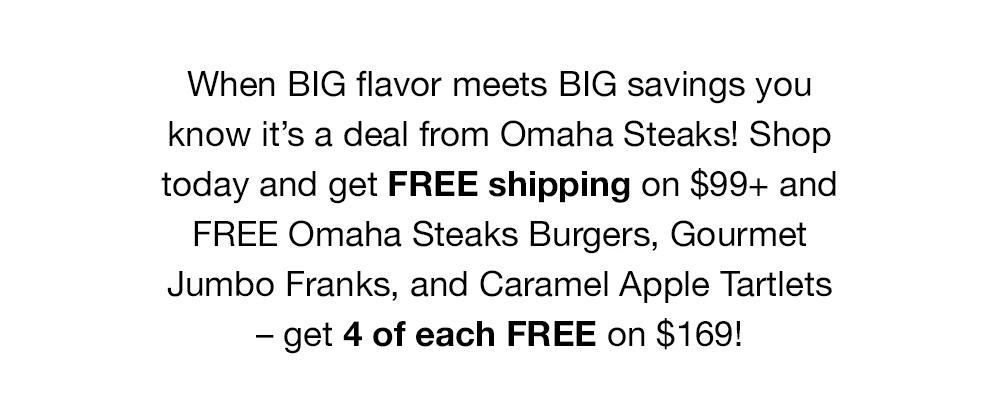When BIG flavor meets BIG savings you know it's a deal from Omaha Steaks! Shop today and get FREE shipping on $99+ and FREE Omaha Steaks Burgers, Gourmet Jumbo Franks, and Caramel Apple Tartlets - get 4 of each FREE on $169!