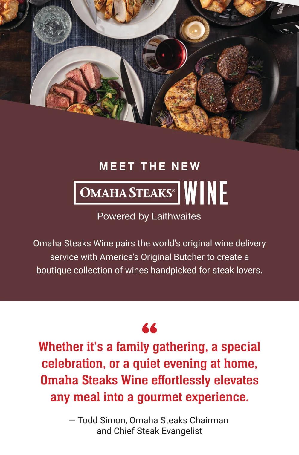 MEET THE NEW OMAHA STEAKS® WINE - Powered by Laithwaites | Omaha Steaks Wine pairs the world's original wine delivery service with America's Original Butcher to create a boutique collection of wines handpicked for steak lovers. Whether it's a family gathering, a special celebration, or a quiet evening at home, Omaha Steaks Wine effortlessly elevates any meal into a gourmet experience. - Todd Simon, Omaha Steaks Chairman and Chief Steak Evangelist