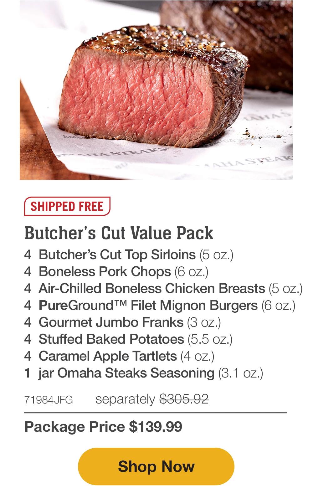 SHIPPED FREE | Butcher's Cut Value Pack - 4 Butcher's Cut Top Sirloins (5 oz.) - 4 Boneless Pork Chops (6 oz.) - 4 Air-Chilled Boneless Chicken Breasts (5 oz.) - 4 PureGround™ Filet Mignon Burgers (6 oz.) - 4 Gourmet Jumbo Franks (3 oz.) - 4 Stuffed Baked Potatoes (5.5 oz.) - 4 Caramel Apple Tartlets (4 oz.) - 1 jar Omaha Steaks Seasoning (3.1 oz.) - 71984JEG separately $305.92 | Package Price $139.99 || Shop Now