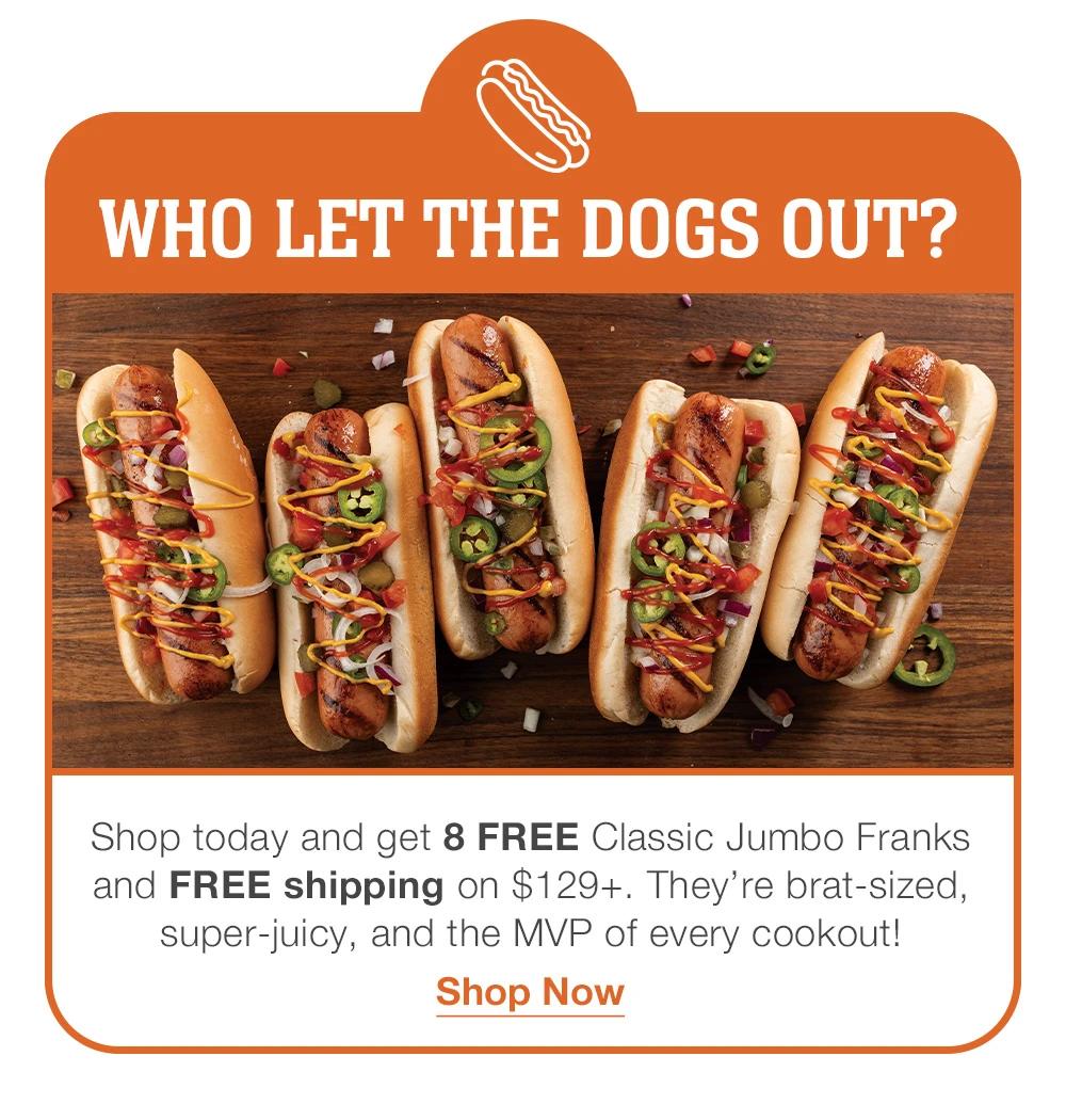 WHO LET THE DOGS OUT? Shop today and get 8 FREE Classic Jumbo Franks and FREE shipping on $129+. They're brat-sized, super-juicy, and the MVP of every cookout! Shop Now