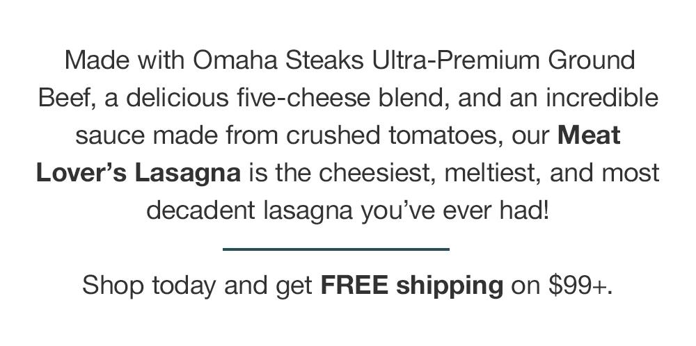 Made with Omaha Steaks Ultra-Premium Ground Beef, a delicious five-cheese blend, and an incredible sauce made from crushed tomatoes, our Meat Lover's Lasagna is the cheesiest, meltiest, and most decadent lasagna you've ever had! Shop today and get FREE shipping on $99+.