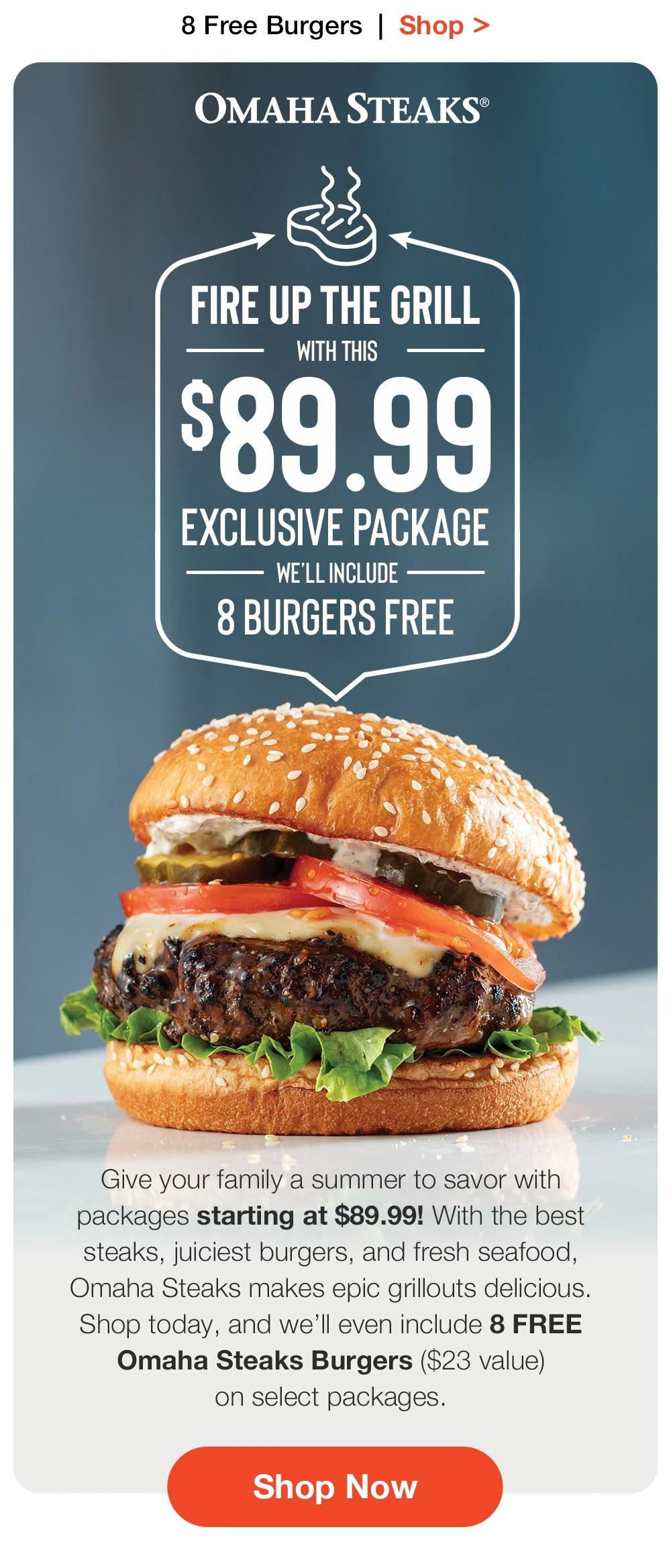 8 Free Burgers + Free Shipping | Shop > OMAHA STEAKS® | FIRE UP THE GRILL WITH THIS $89 EXCLUSIVE PACKAGE - WE'LL INCLUDE 8 BURGERS FREE | Give your family a summer to savor with packages starting at $89! With the best steaks, juiciest burgers, and fresh seafood, Omaha Steaks makes epic grillouts delicious, Shop today, and we'l even include 8 FREE Omaha Steaks Burgers (S23 value) on select packages. || Shop Now