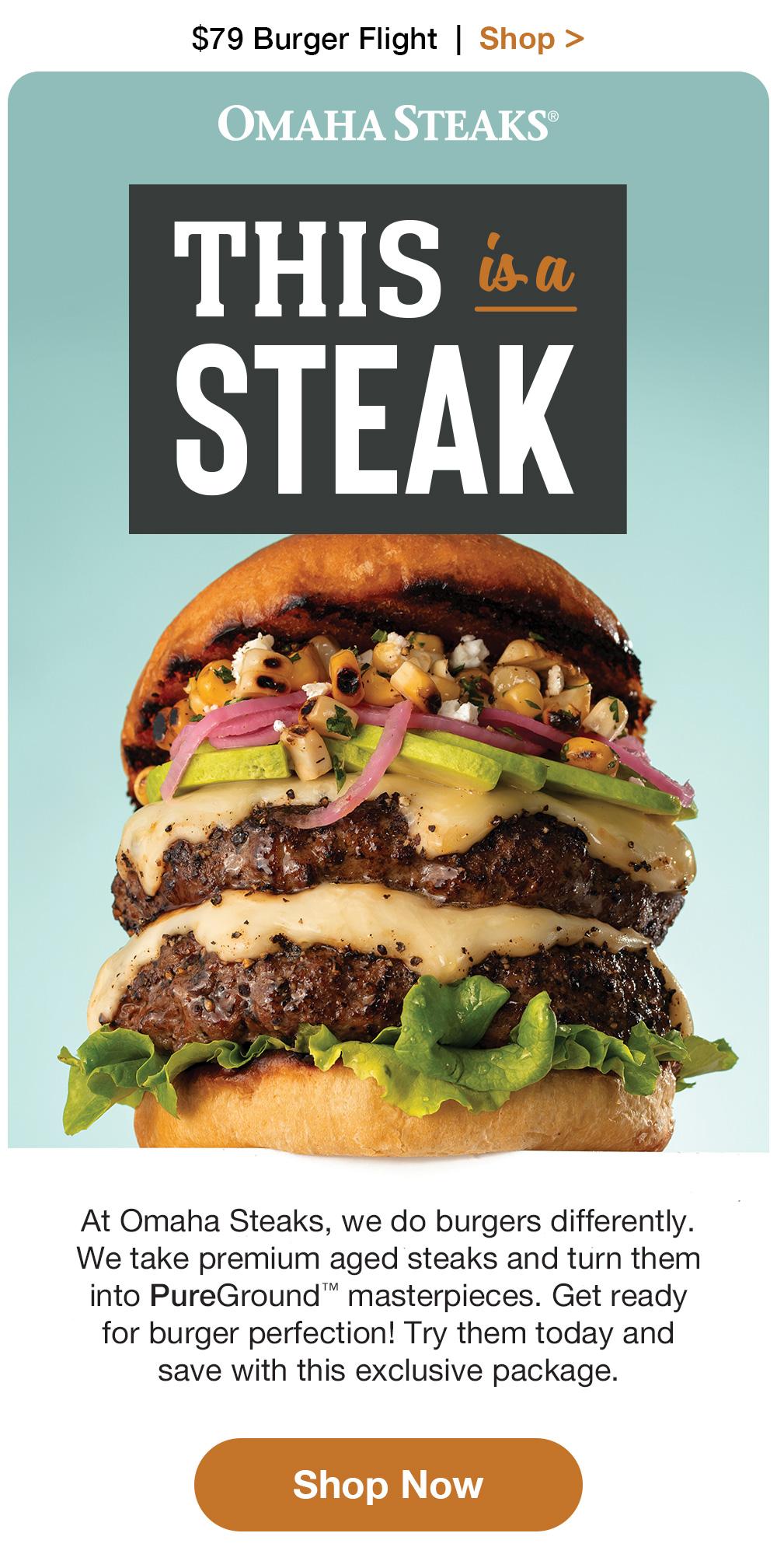 $79 Burger Flight + Free Shipping | Shop >  OMAHA STEAKS® | THIS is a STEAK At Omaha Steaks, we do burgers differently. We take premium aged steaks and turn them into PureGround™ masterpieces. Get ready for burger perfection! Try them today and save with this exclusive package. || Shop Now