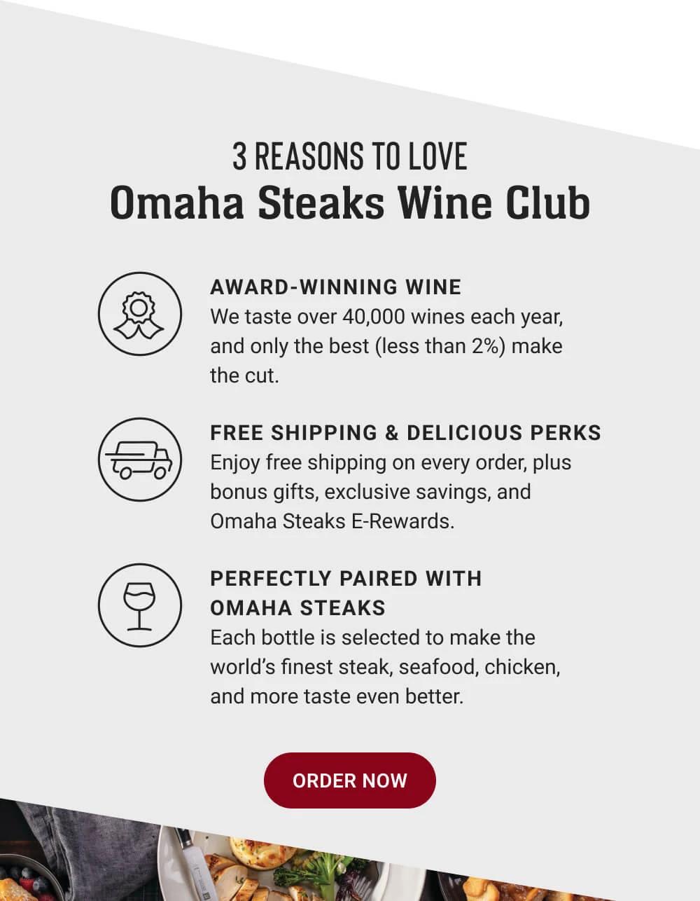 3 REASONS TO LOVE Omaha Steaks Wine Club | AWARD-WINNING WINE - We taste over 40,000 wines each year, and only the best (less than 2%) make the cut. | FREE SHIPPING & DELICIOUS PERKS - Enjoy free shipping on every order, plus bonus gifts, exclusive savings, and Omaha Steaks E-Rewards. | PERFECTLY PAIRED WITH OMAHA STEAKS - Each bottle is selected to make the world's finest steak, seafood, chicken, and more taste even better. || ORDER NOW