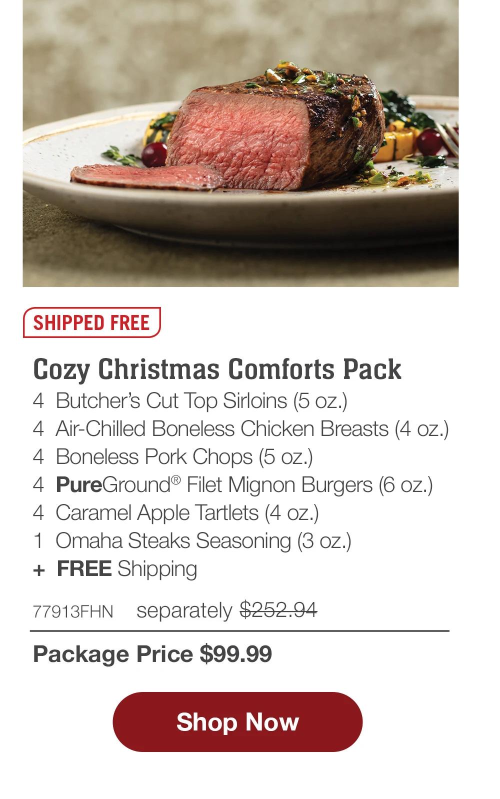 SHIPPED FREE | Cozy Christmas Comforts Pack - 4  Butcher's Cut Top Sirloins (5 oz.) - 4  Air-Chilled Boneless Chicken Breasts (4 oz.) - 4  Boneless Pork Chops (5 oz.) - 4  PureGround® Filet Mignon Burgers (6 oz.) - 4  Caramel Apple Tartlets (4 oz.) - 1  Omaha Steaks Seasoning (3 oz.)  +  FREE Shipping - 77913FHN separately $246.94 | Package Price $99.99 || SHOP NOW