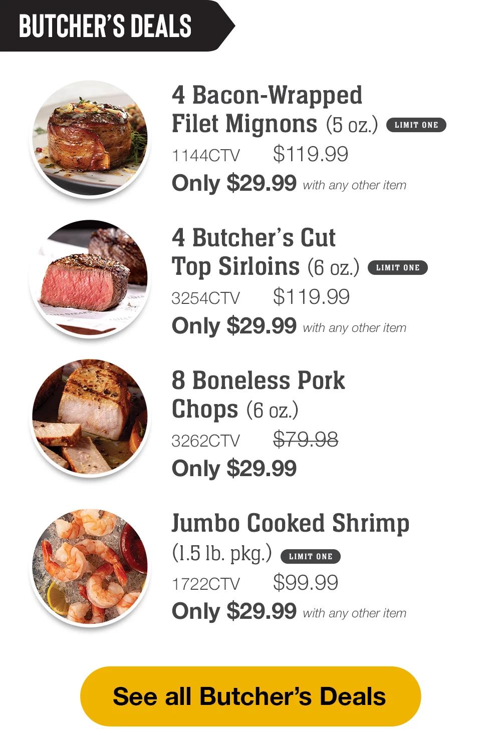 BUTCHER'S DEALS | 4 Bacon-Wrapped Filet Mignons (5 oz.) - 1144CTV $119.99 Only $29.99 with any other item LIMIT ONE | 2 Bone-In New York Strips (10 oz.) - 2823CTV $74.99 Only $29.99 with any other item | 8 Boneless Pork Chops (6 oz.) - 3262CTV $79.98 Only $29.99 || See all Butcher's Deals