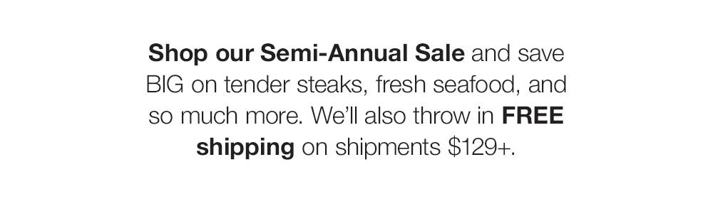 Shop our Semi-Annual Sale and save _BIG on tender steaks, fresh seafood, and _so much more. We'll also throw in FREE shipping on shipments $129+.