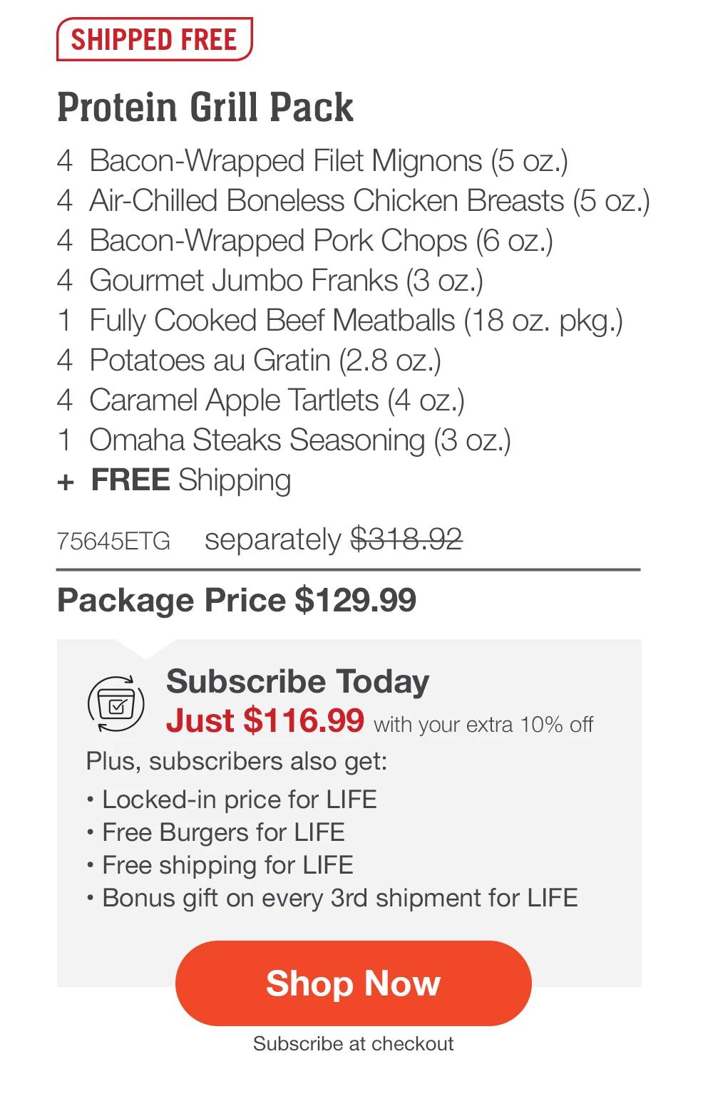 SHIPPED FREE | Protein Grill Pack - 4  Bacon-Wrapped Filet Mignons (5 oz.) - 4  Air-Chilled Boneless Chicken Breasts (5 oz.) - 4  Bacon-Wrapped Pork Chops (6 oz.) - 4  Gourmet Jumbo Franks (3 oz.) - 1  Fully Cooked Beef Meatballs (18 oz. pkg.) - 4  Potatoes au Gratin (2.8 oz.) - 4  Caramel Apple Tartlets (4 oz.) - 1  Omaha Steaks Seasoning (3 oz.)  +  FREE Shipping - 75645ETG separately $318.92 | Package Price $129.99 | Subscribe Today - Just $116.99 with your extra 10% off Plus, subscribers also get: Locked-in price for LIFE | Free Burgers for LIFE | Free shipping for LIFE | Bonus gift on every 3rd shipment for LIFE || SHOP NOW