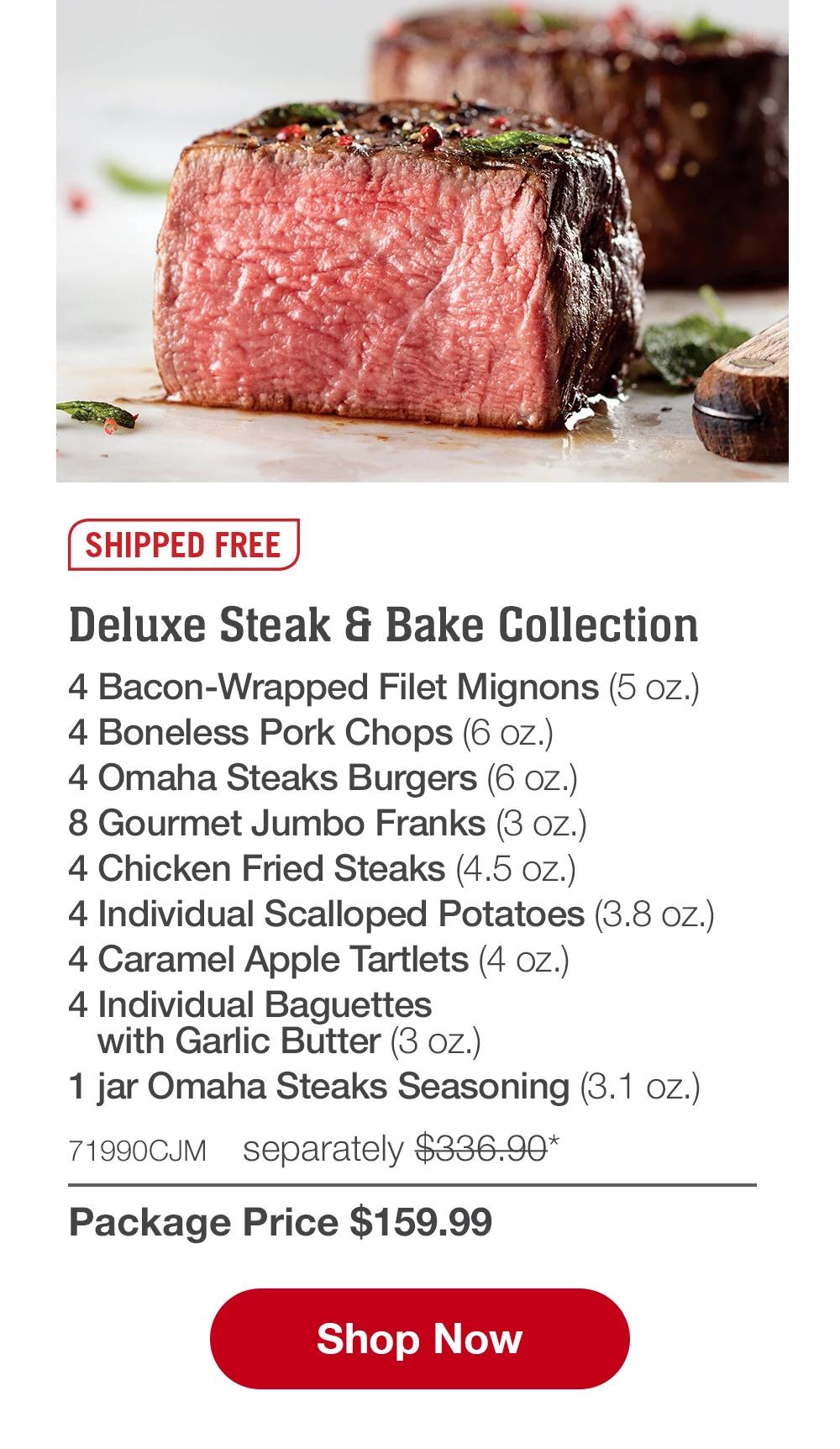 SHIPPED FREE | Deluxe Steak & Bake Collection - 4 Bacon-Wrapped Filet Mignons (5 oz.) - 4 Boneless Pork Chops (6 oz.) - 4 Omaha Steaks Burgers (6 oz.) - 8 Gourmet Jumbo Franks (3 oz.) - 4 Chicken Fried Steaks (4.5 oz.) - 4 Individual Scalloped Potatoes (3.8 oz.) - 4 Caramel Apple Tartlets (4 oz.) - 4 Individual Baguettes with Garlic Butter (3 oz.) - 1 jar Omaha Steaks Seasoning (3.1 oz.) - 71990CJM separately $336.9* | Package Price $159.99 || Shop Now