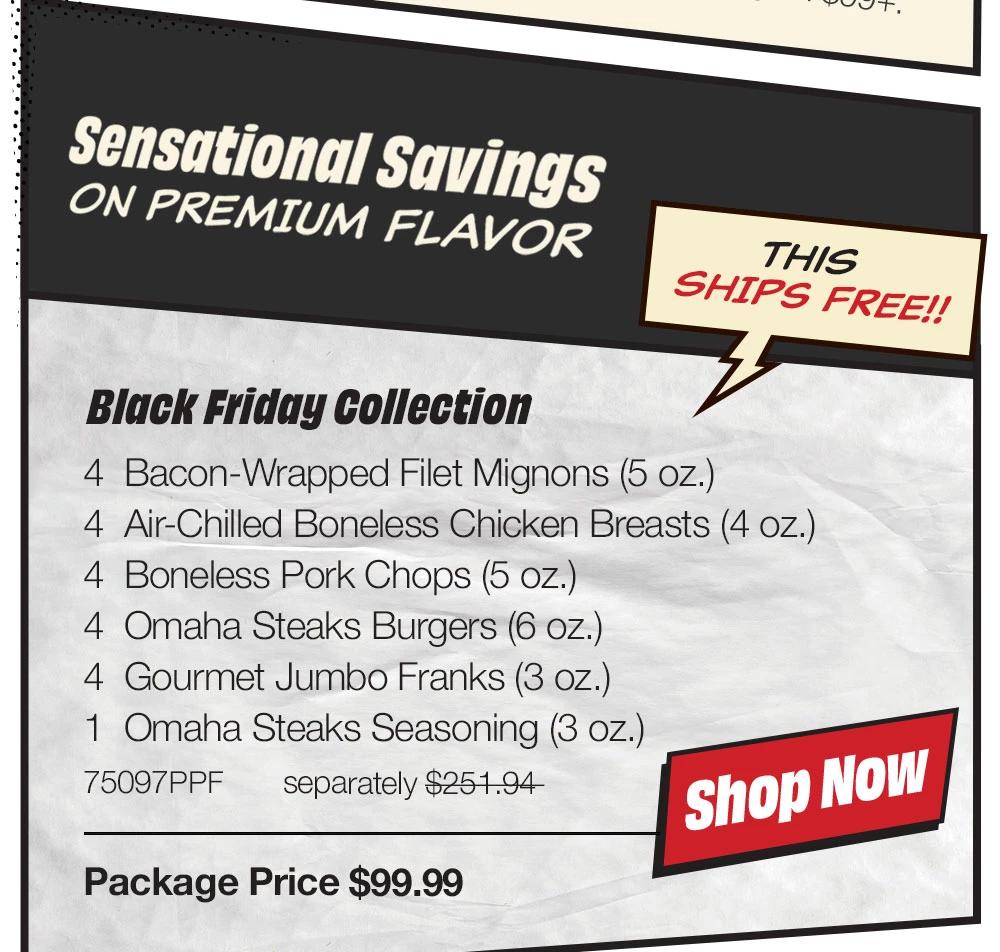 Sensational Savings ON PREMIUM FLAVOR | THIS SHIPS FREE!! Black Friday Collection - 4 Bacon-Wrapped Filet Mignons (5 oz.) - 4 Air-Chilled Boneless Chicken Breasts (4 oz.) - 4 Boneless Pork Chops (5 oz.) - 4 Omaha Steaks Burgers (6 oz.) - 4 Gourmet Jumbo Franks (3 oz.) - 1 Omaha Steaks Seasoning (3 oz.) - 75097PPF separately $251.94 | Package Price $99.99 || Shop NOW