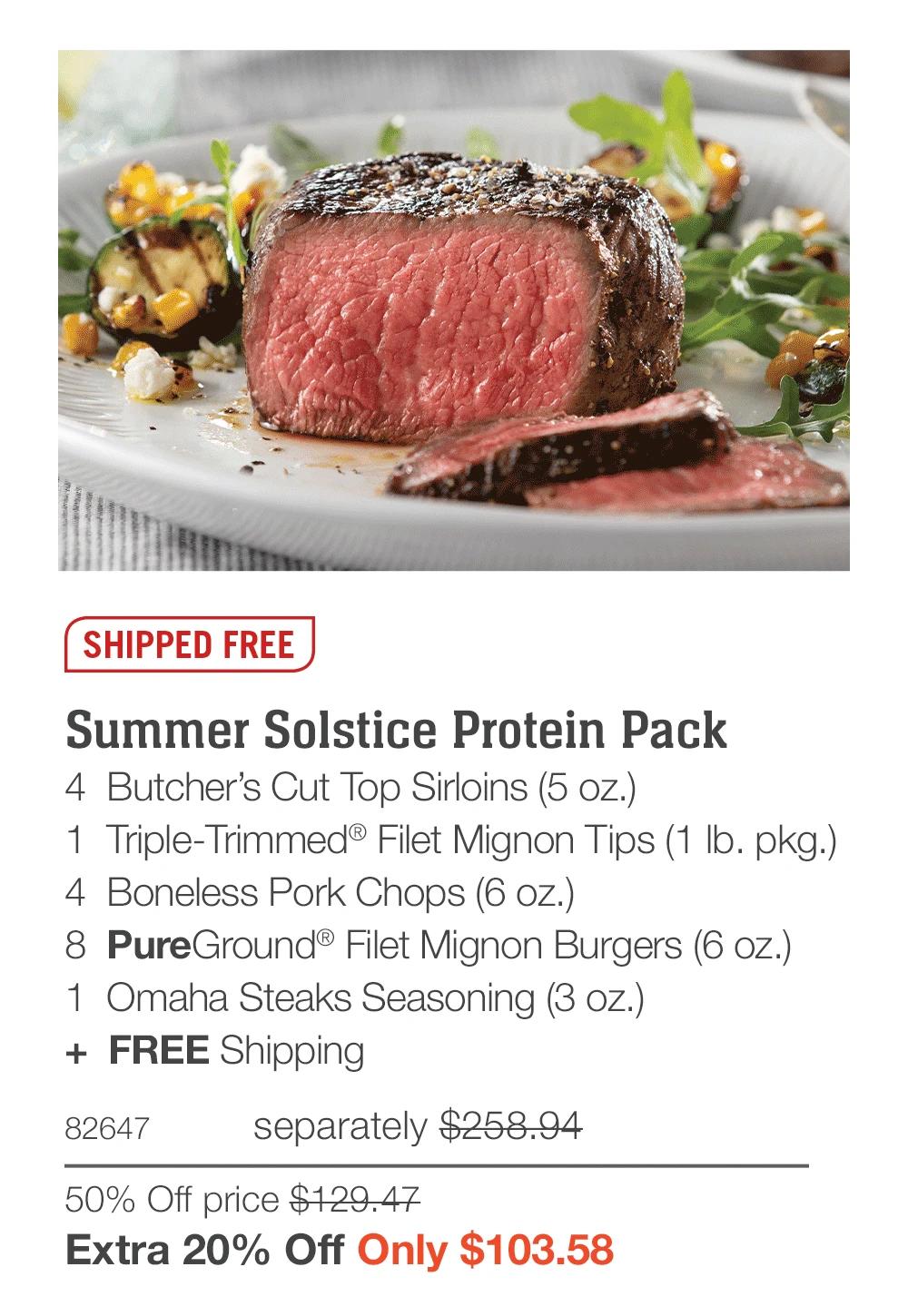 SHIPPED FREE  Summer Solstice Protein Pack_ 4  Butcher’s Cut Top Sirloins (5 oz.) 1  Triple-Trimmed® Filet Mignon Tips (1 lb. pkg.) 4  Boneless Pork Chops (6 oz.) 8  PureGround® Filet Mignon Burgers (6 oz.) 1  Omaha Steaks Seasoning (3 oz.) +  FREE Shipping 82647	separately $258.94 50% Off price $129.47_ Extra 20% Off Only $103.58 