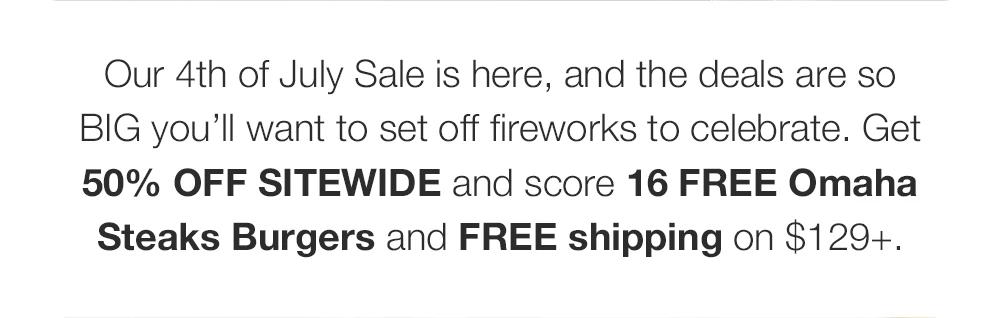 Our 4th of July Sale is here, and the deals are so BIG you'll want to set off fireworks to celebrate. Get 50% OFF SITEWIDE and score 16 FREE Omaha Steaks Burgers and FREE shipping on $129+.