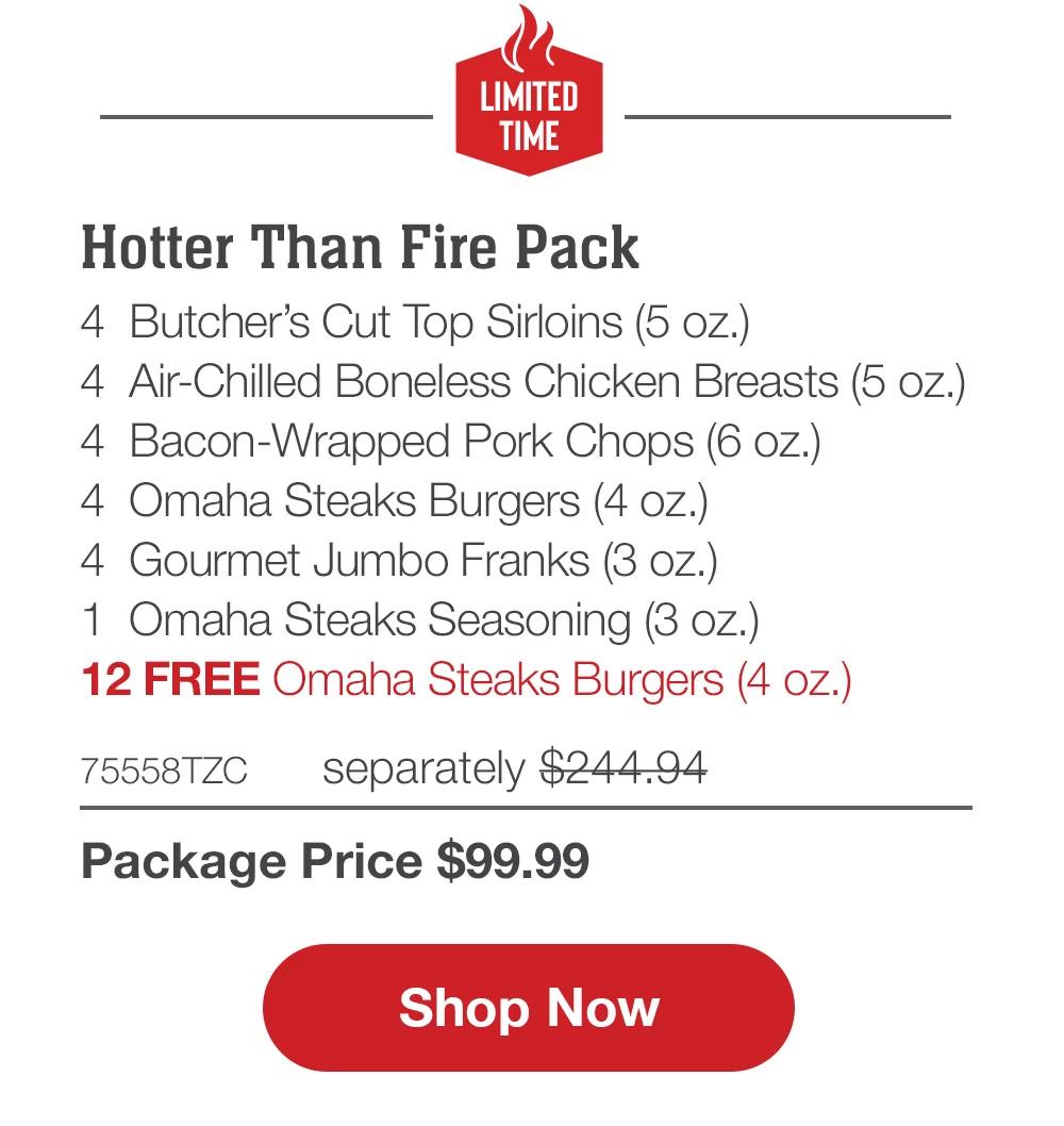 LIMITED TIME | Hotter Than Fire Pack - 4 Bacon-Wrapped Filet Mignons (5 oz.) - 4 Air-Chilled Boneless Chicken Breasts (5 oz.) - 4 Omaha Steaks Burgers (4 oz.) - 4 Boneless Pork Chops (6 oZ.) - 4 Gourmet Jumbo Franks (3 oz.) - 12 FREE Omaha Steaks Burgers - 74325TZC separately $243.95 | Package Price $99.99 || Shop Now