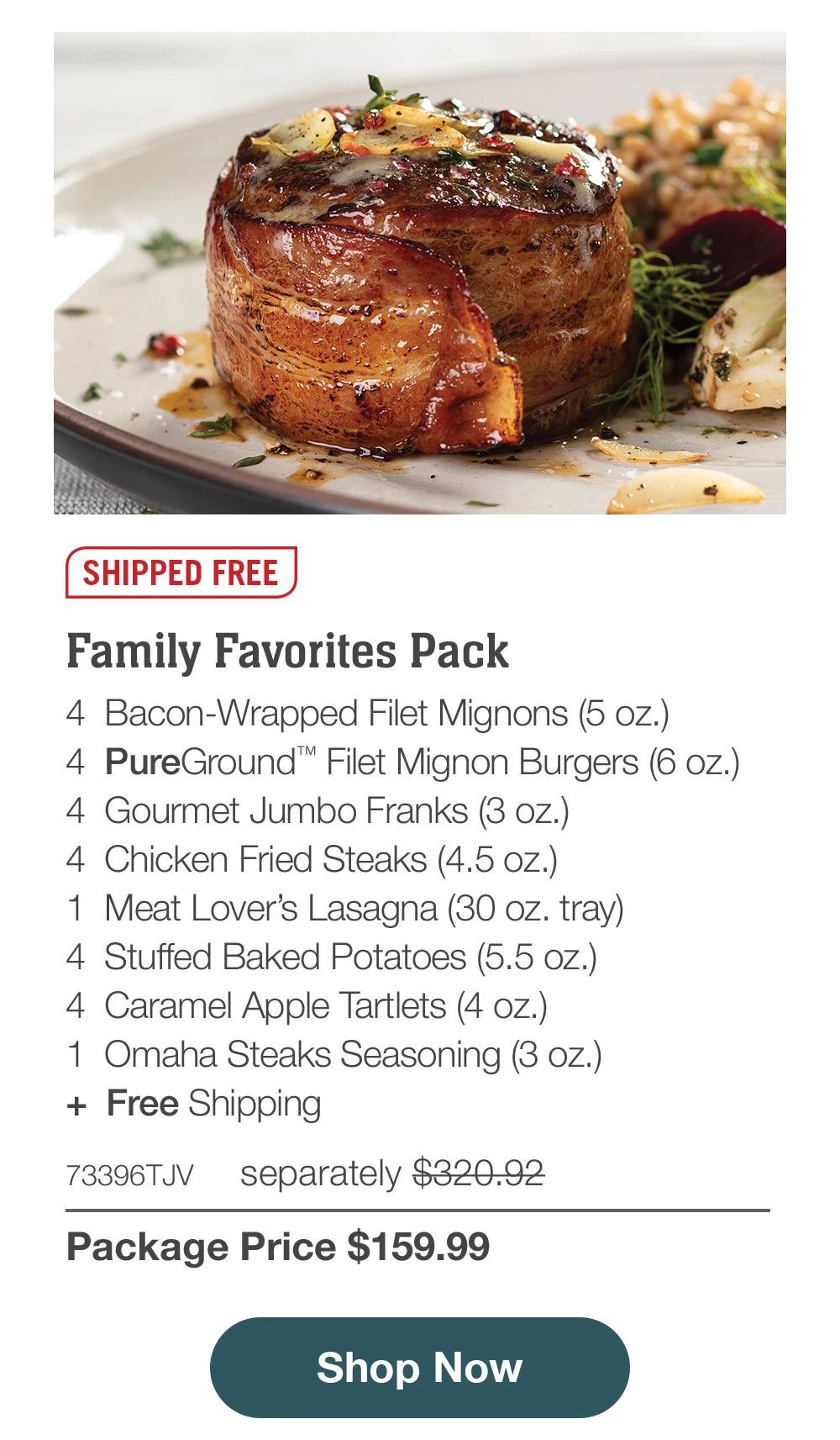 SHIPPED FREE | Family Favorites Pack - 4 Bacon-Wrapped Filet Mignons (5 oz.) - 4 PureGround™ Filet Mignon Burgers (6 oz.) - 4 Gourmet Jumbo Franks (3 oz.) - 4 Chicken Fried Steaks (4.5 oz.) - 1 Meat Lover's Lasagna (30 oz. tray) - 4 Stuffed Baked Potatoes (5.5 oz.) - 4 Caramel Apple Tartlets (4 oz.) - 1 Omaha Steaks Seasoning (3 oz.) + Free Shipping - 73396TJV separately $320.92 | Package Price $159.99 || Shop Now