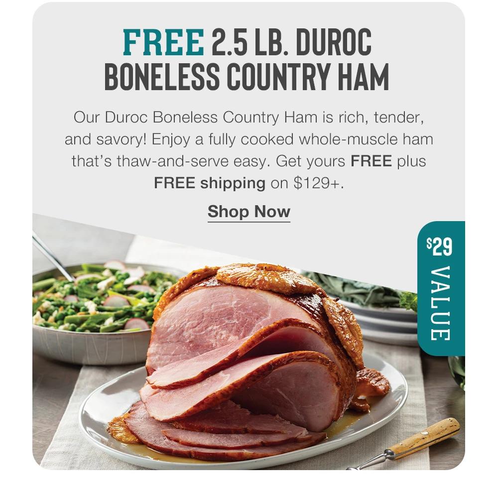 FREE 2.5 LB. DUROC BONELESS COUNTRY HAM - Our Duroc Boneless Country Ham is rich, tender, and savory! Enjoy a fully cooked whole-muscle ham that's thaw-and-serve easy. Get yours FREE plus FREE shipping on $129+. || Shop Now || $29 VALUE