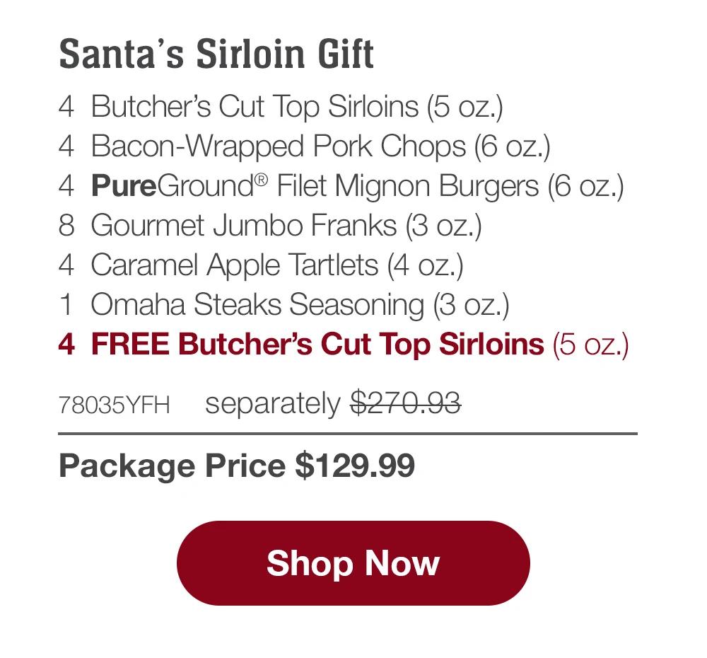 Santa's Sirloin Gift - 4  Butcher's Cut Top Sirloins (5 oz.) - 4  Bacon-Wrapped Pork Chops (6 oz.) - 4  PureGround® Filet Mignon Burgers (6 oz.) - 8  Gourmet Jumbo Franks (3 oz.) - 4  Caramel Apple Tartlets (4 oz.) - 1  Omaha Steaks Seasoning (3 oz.) - 4  FREE Butcher's Cut Top Sirloins (5 oz.) - 78035YFH separately $270.93 | Package Price $129.99 || SHOP NOW