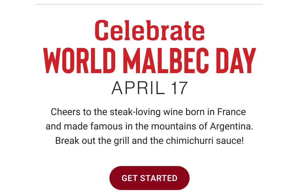 Celebrate WORLD MALBEC DAY - APRIL 17 | Cheers to the steak-loving wine born in France and made famous in the mountains of Argentina. Break out the grill and the chimichurri sauce! || GET STARTED