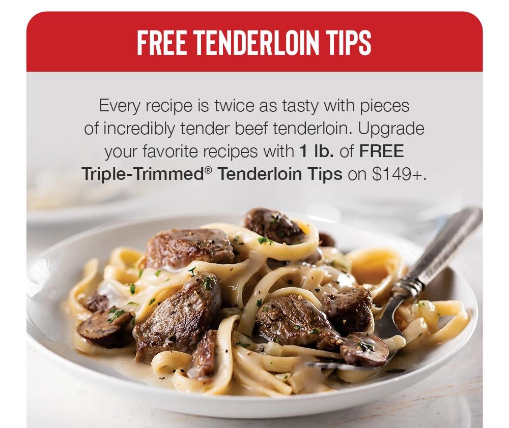 FREE TENDERLOIN TIPS | Every recipe is twice as tasty with pieces of incredibly tender beef tenderloin. Upgrade your favorite recipes with 1 lb. of FREE Triple-Trimmed® Tenderloin Tips on $149+. | $21 Value