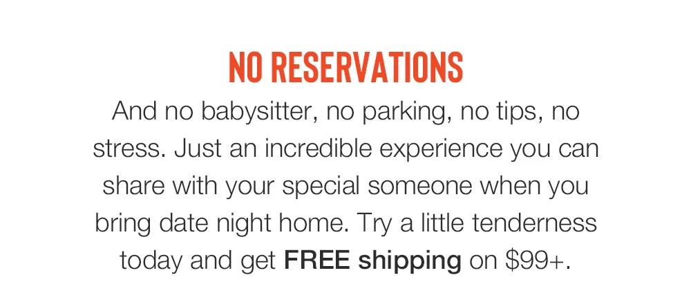 NO RESERVATIONS - And no babysitter, no parking, no tips, no stress. Just an incredible experience you can share with your special someone when you bring date night home. Try a little tenderness today and get FREE shipping on $99+.