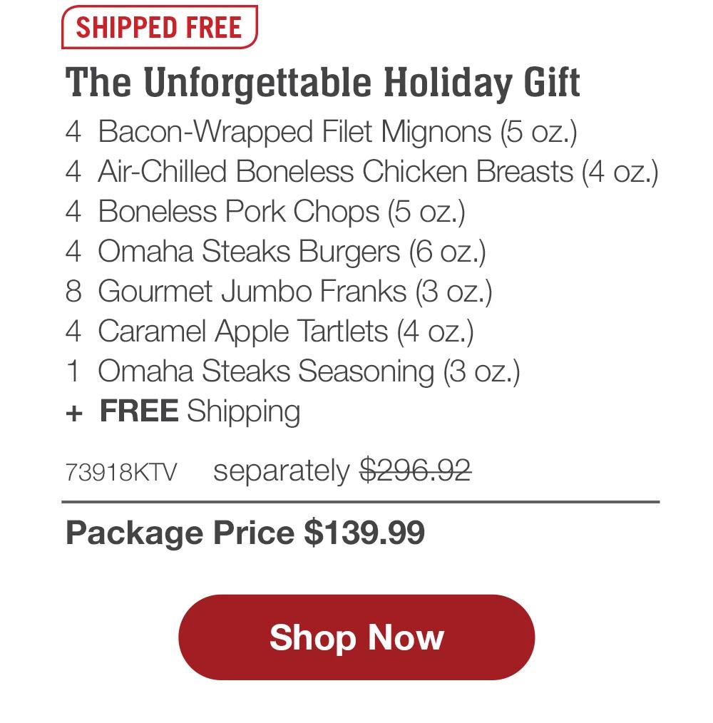 SHIPPED FREE | The Unforgettable Holiday Gift - 4 Bacon-Wrapped Filet Mignons (5 oz.) - 4 Air-Chilled Boneless Chicken Breasts (4 oz.) - 4 Boneless Pork Chops (5 oz.) - 4 Omaha Steaks Burgers (6 oz.) - 8 Gourmet Jumbo Franks (3 oz.) - 4 Caramel Apple Tartlets (4 oz.) - 1 Omaha Steaks Seasoning (3 oz.) + FREE Shipping - 73918KTV separately $296.92 | Package Price $139.99 || Shop Now