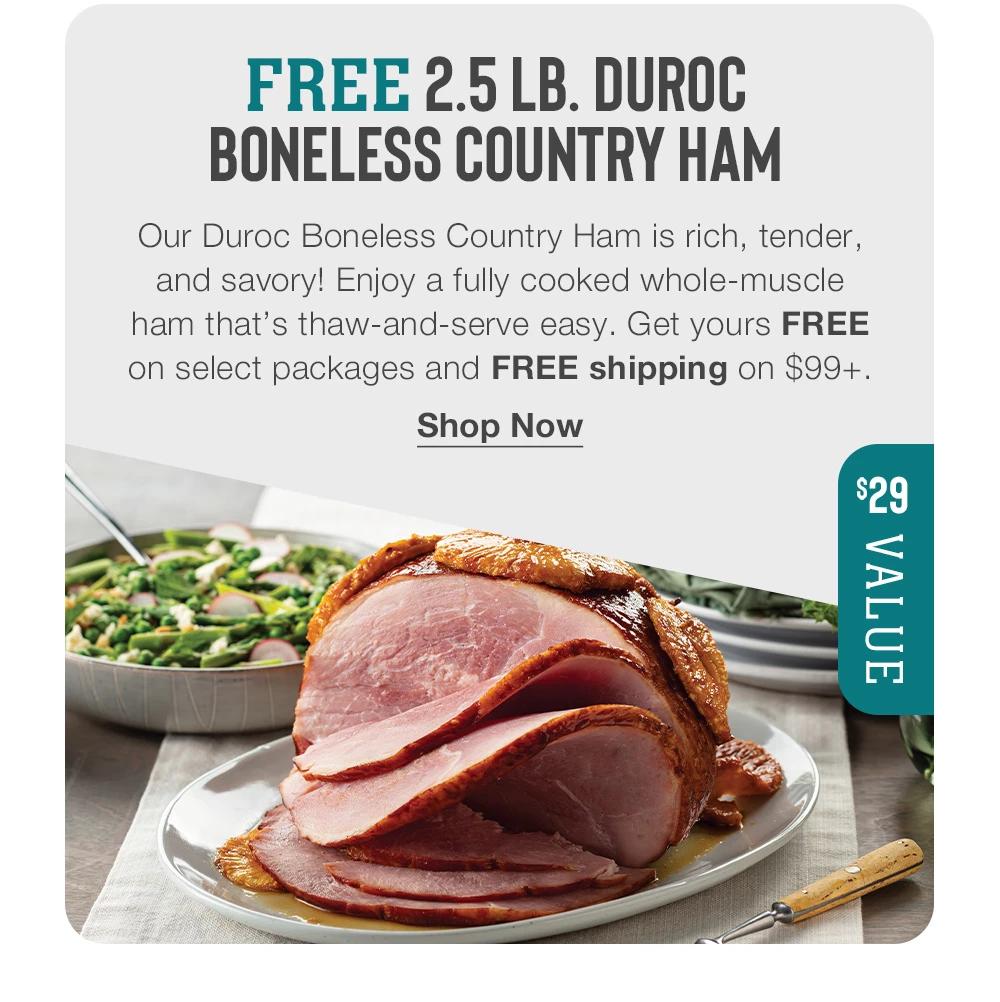 FREE 2.5 LB. DUROC BONELESS COUNTRY HAM - Our Duroc Boneless Country Ham is rich, tender, and savory! Enjoy a fully cooked whole-muscle ham that's thaw-and-serve easy. Get yours FREE on select packages and FREE shipping on $99+. || Shop Now