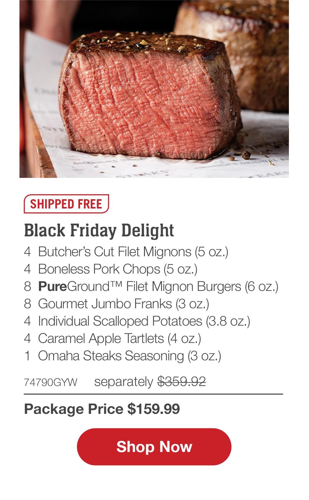 SHIPPED FREE | Black Friday Delight - 4  Butcher's Cut Filet Mignons (5 oz.) - 4  Boneless Pork Chops (5 oz.) - 8  PureGround™ Filet Mignon Burgers (6 oz.) - 8  Gourmet Jumbo Franks (3 oz.) - 4  Individual Scalloped Potatoes (3.8 oz.) - 4  Caramel Apple Tartlets (4 oz.) - 1  Omaha Steaks Seasoning (3 oz.) - 74790GYW separately $359.92 | Package Price $159.99 || SHOP NOW