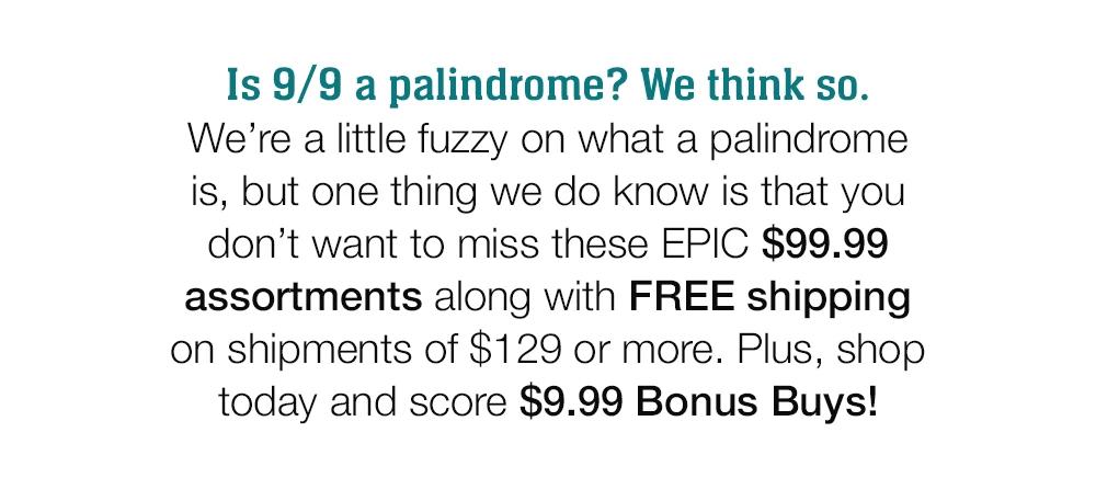 Is 9/9 a palindrome? We think so. We're a little fuzzy on what a palindrome is, but one thing we do know is that you don't want to miss these EPIC $99.99 assortments along with FREE shipping on shipments of $129 or more. Plus, shop today and score $9.99 Bonus Buys!