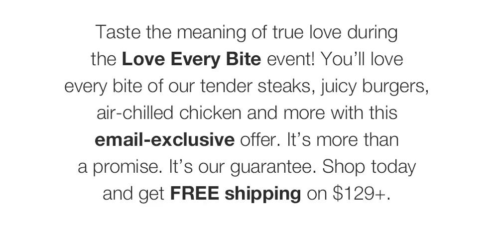 Taste the meaning of true love during _The Love Every Bite Event! You'll love _every bite of our tender steaks, juicy burgers, air-chilled chicken and more with this email-exclusive offer. It's more than _a promise. It's our guarantee. Shop today _and get FREE shipping on $129+.