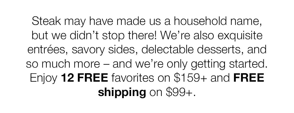 Steak may have made us a household name, but we didn't stop there! We're also exquisite entrées, savory sides, delectable desserts, and so much more - and we're only getting started. Enjoy 12 FREE favorites on $159+ and FREE shipping on $99+.