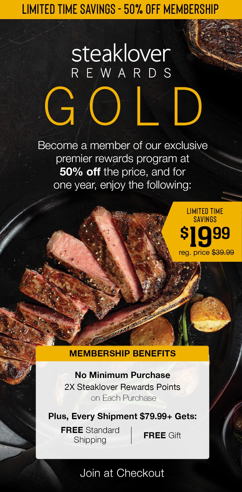 LIMITED TIME SAVINGS - 50% OFF MEMBERSHIP | steaklover REWARDS GOLD | Become a member of our exclusive premier rewards program at 50% off the price, and for one year, enjoy the following: Join at Checkout | LIMITED TIME SAVINGS - $19.99 reg. price $39.99 | MEMBERSHIP BENEFITS - No Minimum Purchase - 2X Steaklover Rewards Points on Each Purchase | Plus, Every Shipment $79.99+ Gets:FREE Standard Shipping | FREE Gift