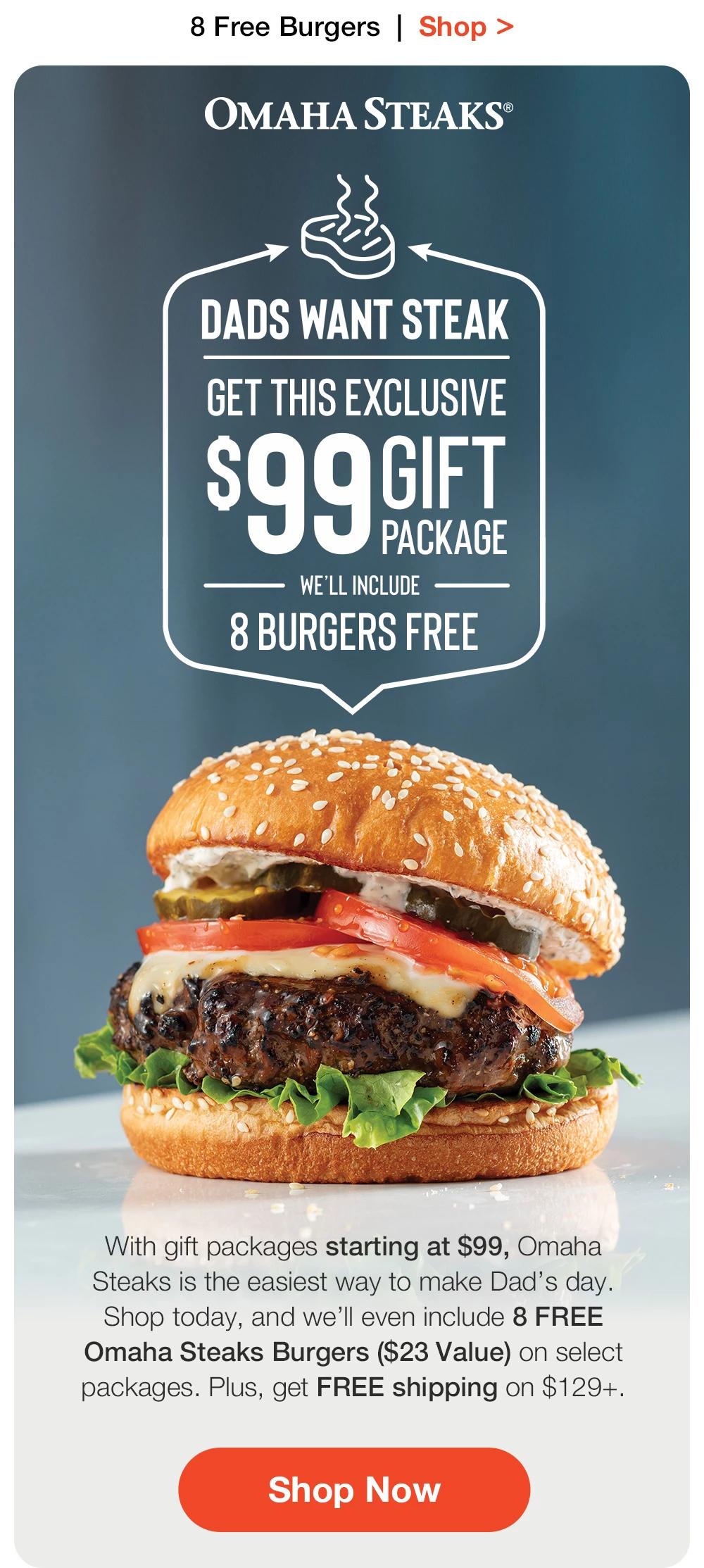 8 Free Burgers | Shop >  OMAHA STEAKS® | DADS WANT STEAK | GET THIS EXCLUSIVE $99 GIFT PACKAGE WE'LL INCLUDE - 8 BURGERS FREE With gift packages starting at $99, Omaha Steaks is the easiest way to make Dad's day. Shop today, and we'll even include 8 FREE Omaha Steaks Burgers ($23 Value) on select packages. Plus, get FREE shipping on $129+. || Shop Now