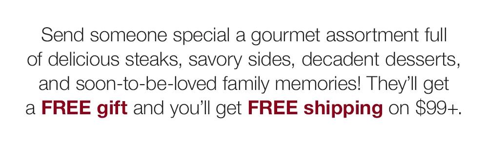 Send someone special a gourmet assortment full of delicious steaks, savory sides, decadent desserts, and soon-to-be-loved family memories! They'll get a FREE gift and you'll get FREE shipping on $99+.