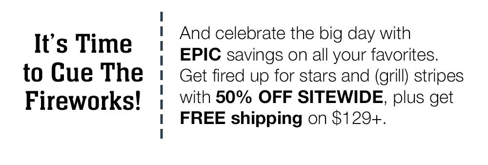 It's Time to Cue The Fireworks! And celebrate the big day with EPIC savings on all your favorites. Get fired up for stars and (grill) stripes with 50% OFF SITEWIDE, plus get FREE shipping on $129+.