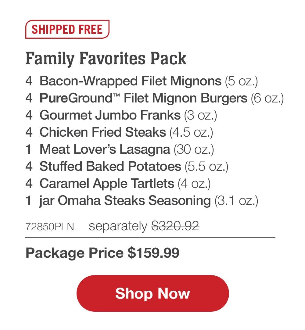 SHIPPED FREE | Family Favorites Pack - 4  Bacon-Wrapped Filet Mignons (5 oz.) - 4  PureGround™ Filet Mignon Burgers (6 oz.) - 4  Gourmet Jumbo Franks (3 oz.) - 4  Chicken Fried Steaks (4.5 oz.) - 1  Meat Lover's Lasagna (30 oz.) - 4  Stuffed Baked Potatoes (5.5 oz.) - 4  Caramel Apple Tartlets (4 oz.) - 1  jar Omaha Steaks Seasoning (3.1 oz.) - 72850PLN separately $320.92 | Package Price $159.99 || SHOP NOW