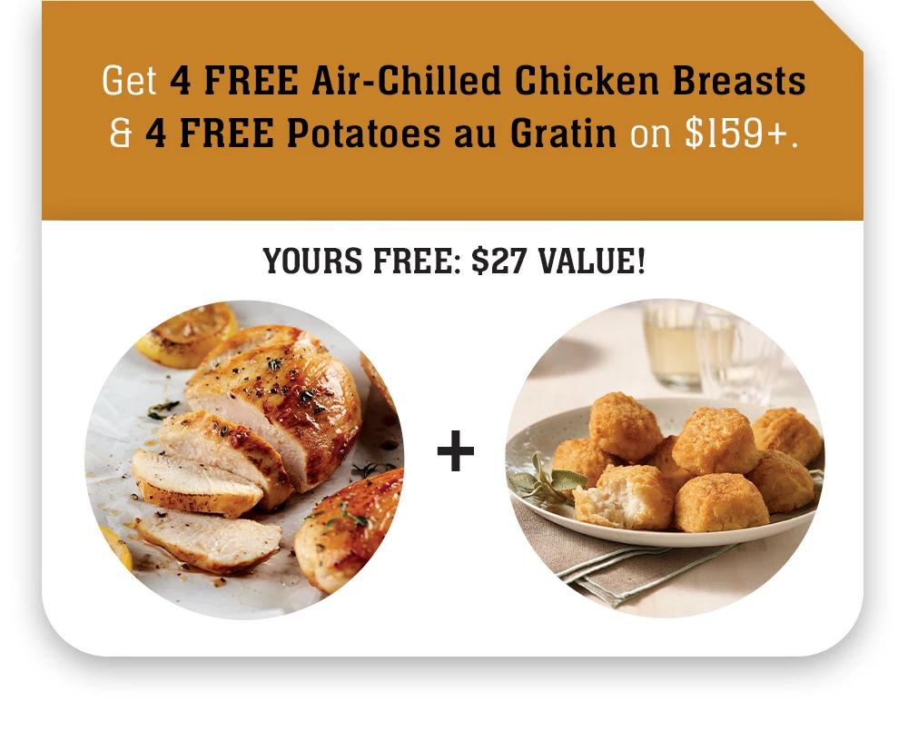 Get 4 FREE Air-Chilled Chicken Breasts & 4 FREE Potatoes au Gratin on $159+. | A $27 VALUE!