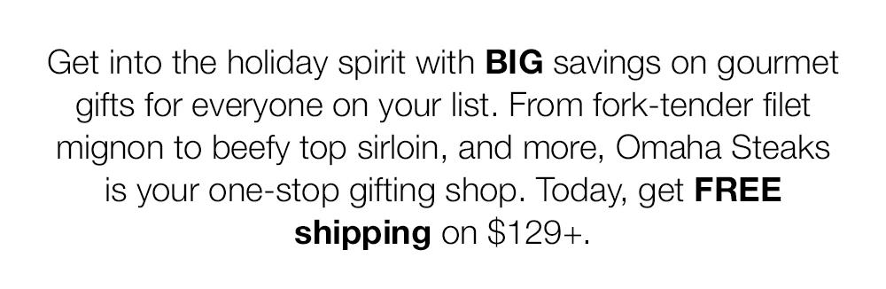 Get into the holiday spirit with BIG savings on gourmet  gifts for everyone on your list. From fork-tender filet  mignon to beefy top sirloin, and more, Omaha Steaks  is your one-stop gifting shop. Today, get FREE  shipping on $129+.