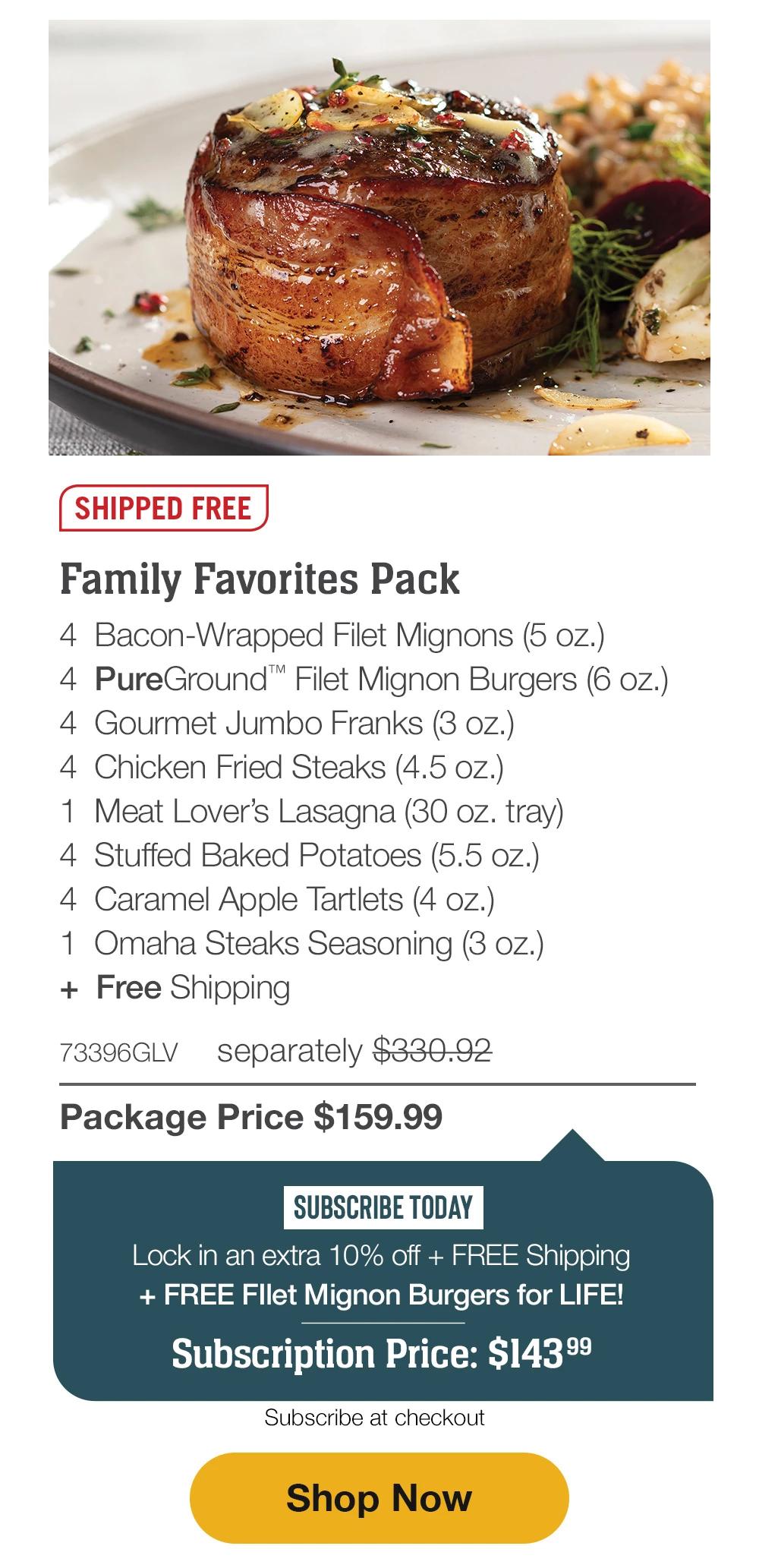 SHIPPED FREE | Family Favorites Pack - 4 Bacon-Wrapped Filet Mignons (5 oz.) - 4 PureGround™ Filet Mignon Burgers (6 oz.) - 4 Gourmet Jumbo Franks (3 oz.) - 4 Chicken Fried Steaks (4.5 oz.) - 1 Meat Lover's Lasagna (30 oz. tray) - 4 Stuffed Baked Potatoes (5.5 oz.) - 4 Caramel Apple Tartlets (4 oz.) - 1 Omaha Steaks Seasoning (3 oz.) + Free Shipping - 73396GLV separately $330.92 | Package Price $159.99 | SUBSCRIBE TODAY - Lock in an extra 10% off + FREE Shipping + FREE Fllet Mignon Burgers for LIFE! Subscription Price: $143.99 | Subscribe at checkout || Shop Now