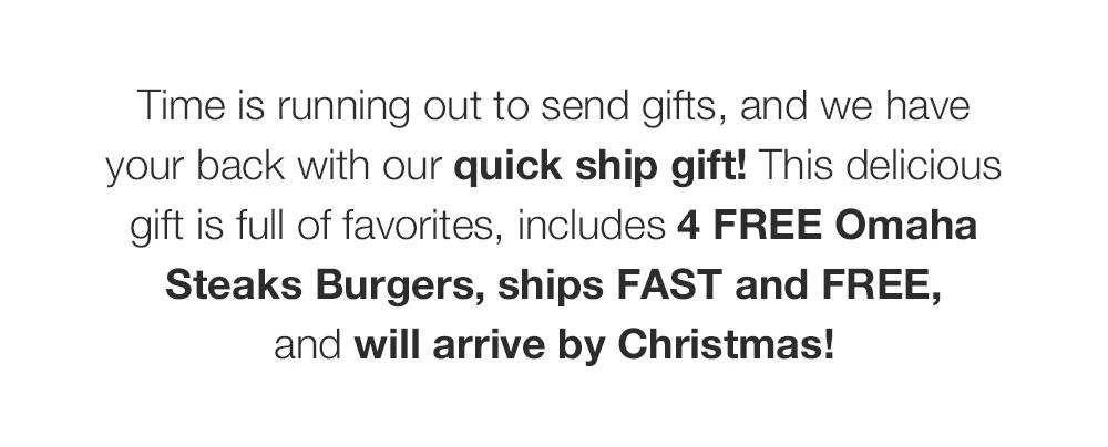 Time is running out to send gifts, and we have _your back with our quick ship gift! This delicious _gift is full of favorites, includes 4 FREE Omaha _Steaks Burgers, ships FAST and FREE, _and will arrive by Christmas!