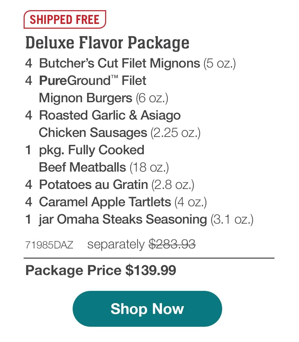 SHIPPED FREE | Deluxe Flavor Package - 4 Butcher's Cut Filet Mignons (5 oz.) - 4 PureGround™ Filet Mignon Burgers (6 oz.) - 4 Roasted Garlic & Asiago Chicken Sausages (2.25 oz.) - 1 pkg. Fully Cooked Beef Meatballs (18 oz.) - 4 Potatoes au Gratin (2.8 oz.) - 4 Caramel Apple Tartlets (4 oz.) - 1 jar Omaha Steaks Seasoning (3.1 oz.) - 71985DAZ separately $283.93 | Package Price $139.99 || Shop Now