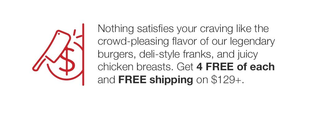 Nothing satisfies your craving like the crowd-pleasing flavor of our legendary burgers, deli-style franks, and juicy chicken breasts. Get 4 FREE of each and FREE shipping on $129+.