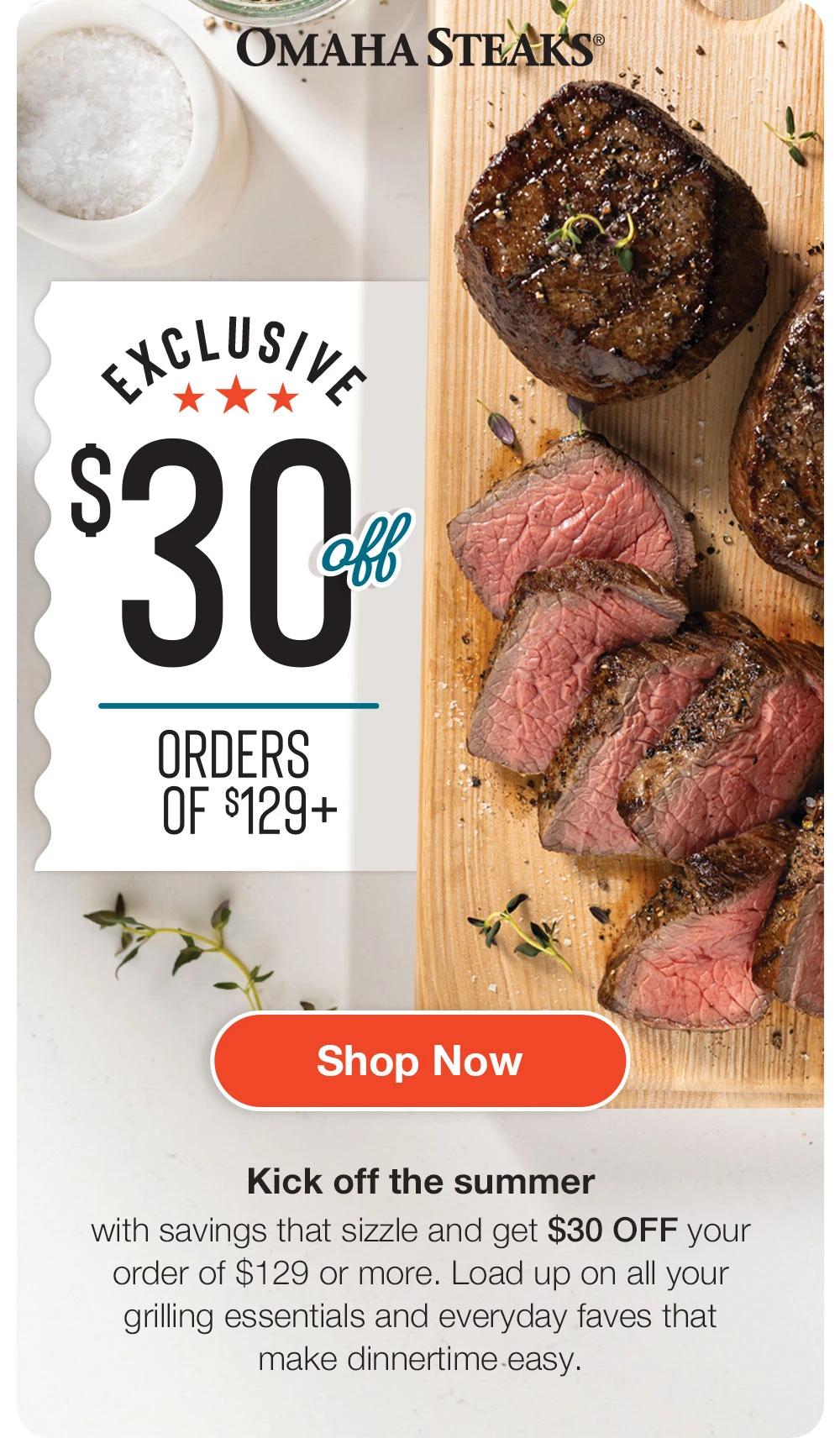 OMAHA STEAKS® EXCLUSIVE $30 Off ORDERS OF $129+ Shop Now Kick off the summer with savings that sizzle and get $30 OFF your order of $129 or more. Load up on all your grilling essentials and everyday faves that make dinnertime easy. 
