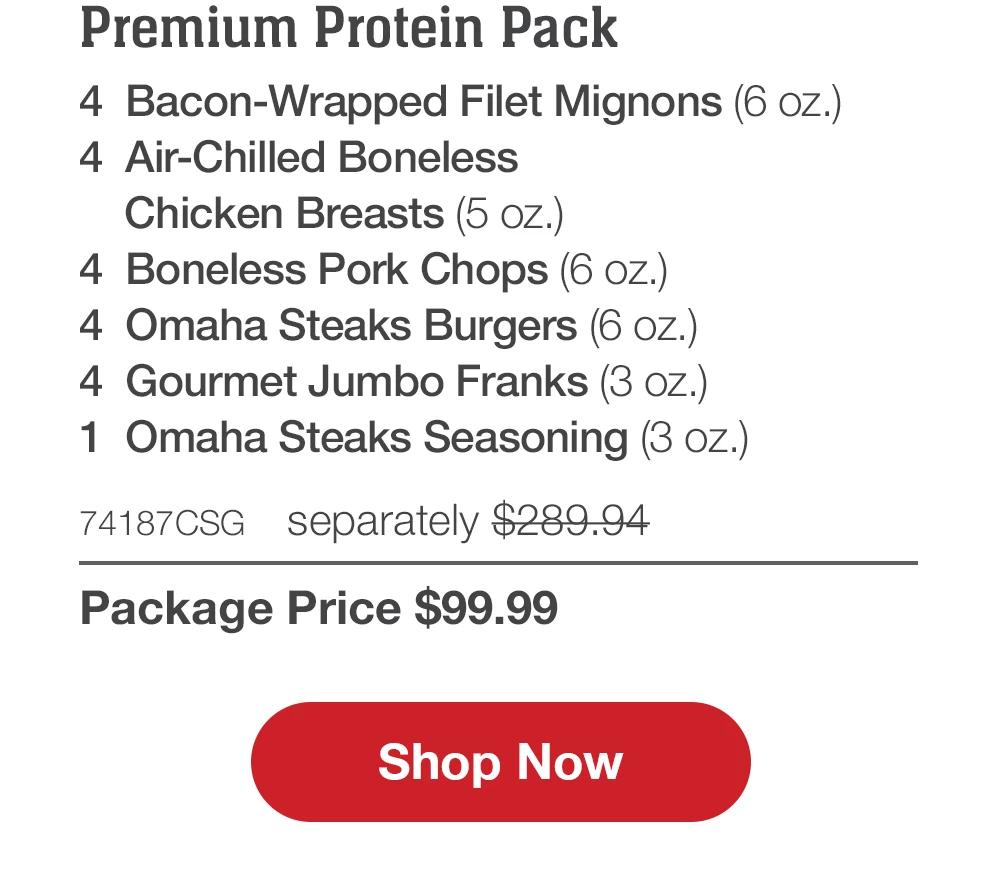 Premium Protein Pack - 4 Bacon-Wrapped Filet Mignons (6 oz.) - 4 Air-Chilled Boneless Chicken Breasts (5 oz.) - 4 Boneless Pork Chops (6 oz.) - 4 Omaha Steaks Burgers (6 oz.) - 4 Gourmet Jumbo Franks (3 oz.) - 1 Omaha Steaks Seasoning (3 oz.) - 74187CSG separately $289.94 | Package Price $99.99 || Shop Now